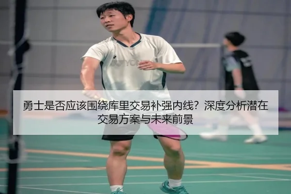 勇士是否应该围绕库里交易补强内线？深度分析潜在交易方案与未来前景