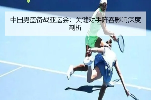 中国男篮备战亚运会：关键对手阵容影响深度剖析